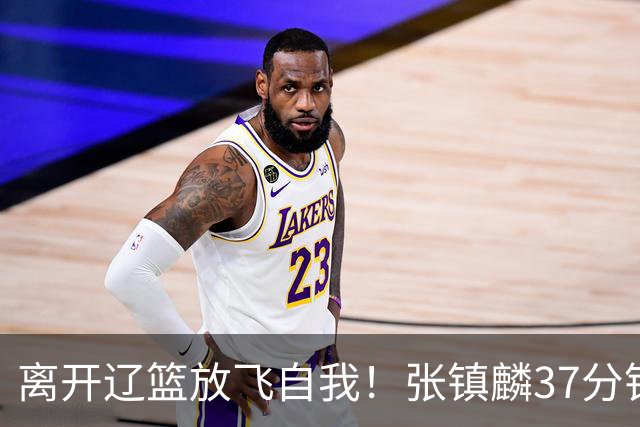 离开辽篮放飞自我！张镇麟37分钟砍28分，堪比外援，京媒一针见血